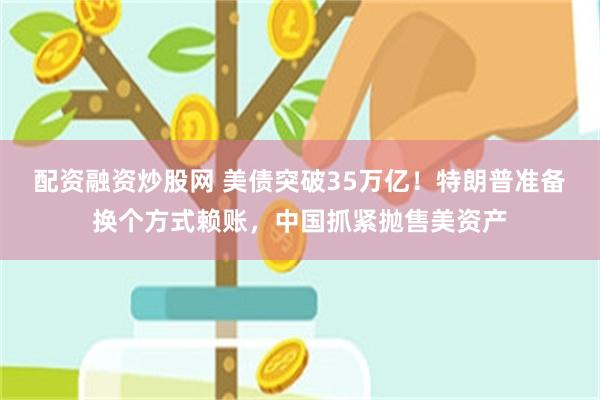 配资融资炒股网 美债突破35万亿！特朗普准备换个方式赖账，中国抓紧抛售美资产