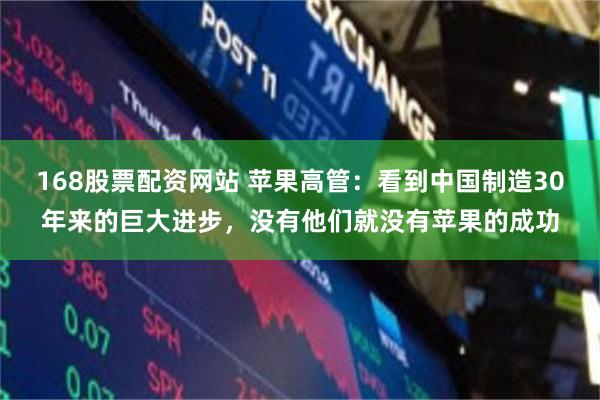 168股票配资网站 苹果高管：看到中国制造30年来的巨大进步，没有他们就没有苹果的成功
