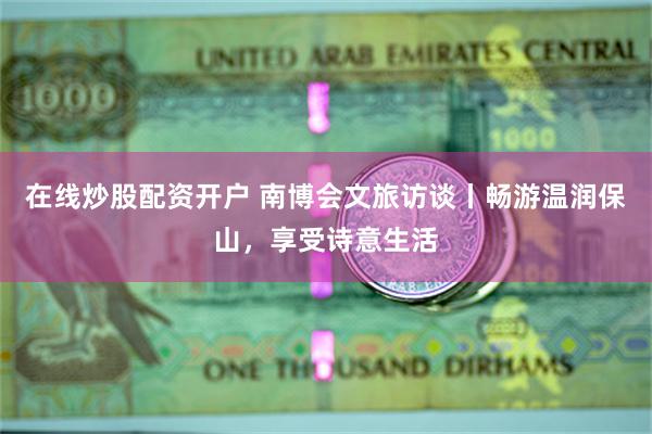 在线炒股配资开户 南博会文旅访谈丨畅游温润保山，享受诗意生活