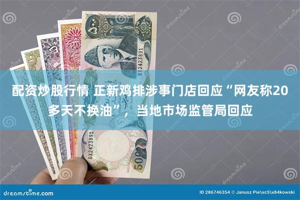 配资炒股行情 正新鸡排涉事门店回应“网友称20多天不换油”，当地市场监管局回应