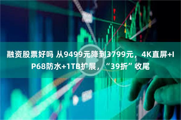 融资股票好吗 从9499元降到3799元，4K直屏+IP68防水+1TB扩展，“39折”收尾