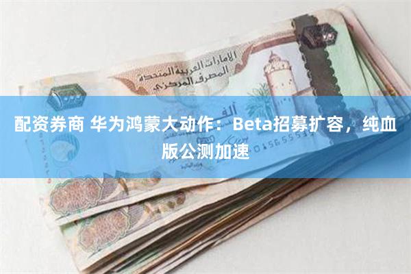 配资券商 华为鸿蒙大动作：Beta招募扩容，纯血版公测加速
