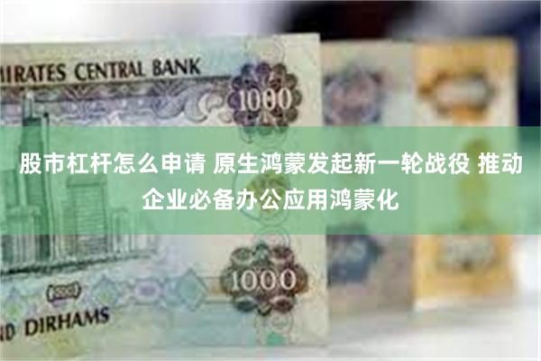 股市杠杆怎么申请 原生鸿蒙发起新一轮战役 推动企业必备办公应用鸿蒙化