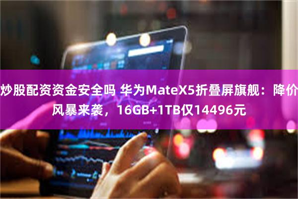 炒股配资资金安全吗 华为MateX5折叠屏旗舰：降价风暴来袭，16GB+1TB仅14496元