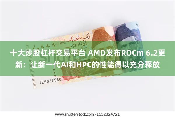 十大炒股杠杆交易平台 AMD发布ROCm 6.2更新：让新一代AI和HPC的性能得以充分释放