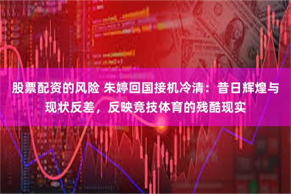 股票配资的风险 朱婷回国接机冷清：昔日辉煌与现状反差，反映竞技体育的残酷现实