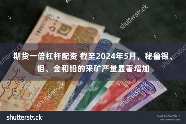 期货一倍杠杆配资 截至2024年5月，秘鲁锡、钼、金和铅的采矿产量显著增加