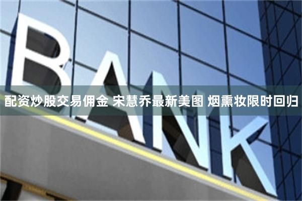 配资炒股交易佣金 宋慧乔最新美图 烟熏妆限时回归
