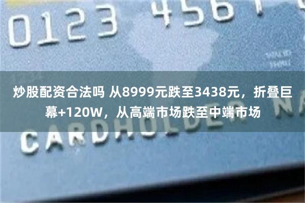 炒股配资合法吗 从8999元跌至3438元，折叠巨幕+120W，从高端市场跌至中端市场