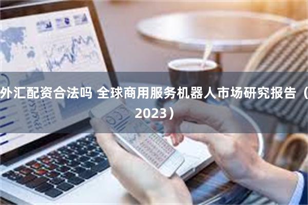 外汇配资合法吗 全球商用服务机器人市场研究报告（2023）