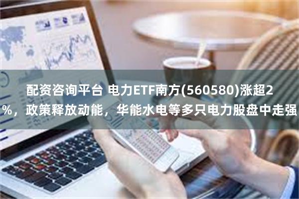 配资咨询平台 电力ETF南方(560580)涨超2%，政策释放动能，华能水电等多只电力股盘中走强
