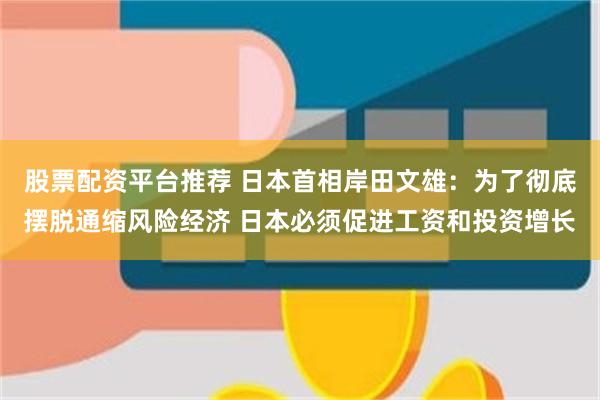 股票配资平台推荐 日本首相岸田文雄：为了彻底摆脱通缩风险经济 日本必须促进工资和投资增长