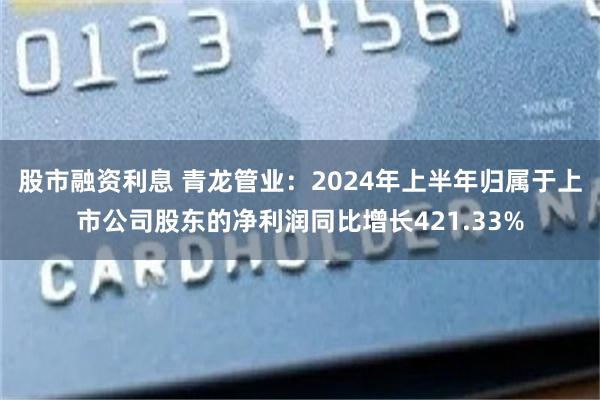 股市融资利息 青龙管业：2024年上半年归属于上市公司股东的净利润同比增长421.33%