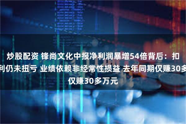 炒股配资 锋尚文化中报净利润暴增54倍背后：扣非净利仍未扭亏 业绩依赖非经常性损益 去年同期仅赚30多万元