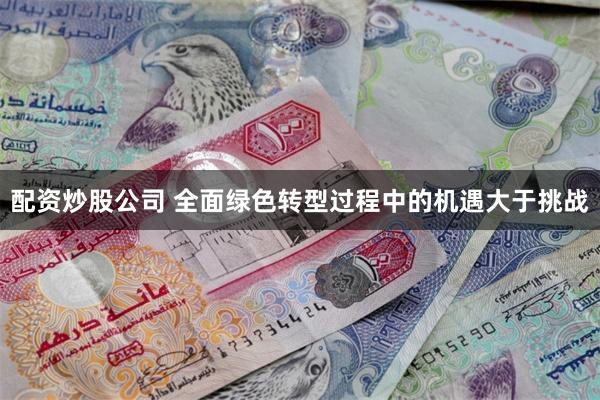 配资炒股公司 全面绿色转型过程中的机遇大于挑战