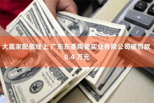 大赢家配资线上 广东东泰陶瓷实业有限公司被罚款 0.4 万元
