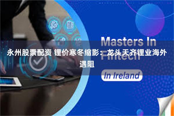 永州股票配资 锂价寒冬缩影：龙头天齐锂业海外遇阻