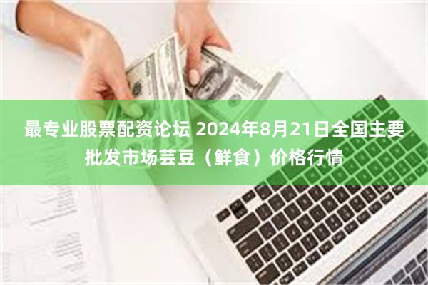 最专业股票配资论坛 2024年8月21日全国主要批发市场芸豆（鲜食）价格行情