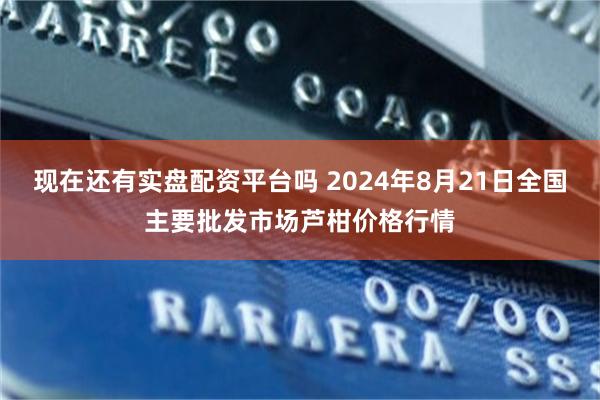 现在还有实盘配资平台吗 2024年8月21日全国主要批发市场芦柑价格行情