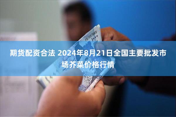 期货配资合法 2024年8月21日全国主要批发市场芥菜价格行情