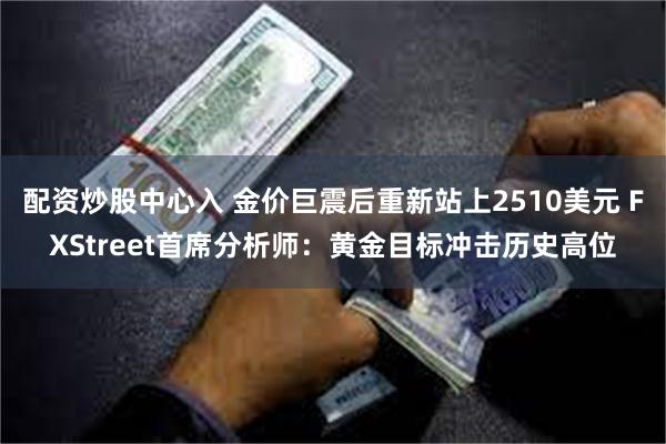 配资炒股中心入 金价巨震后重新站上2510美元 FXStreet首席分析师：黄金目标冲击历史高位