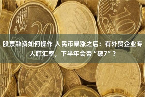 股票融资如何操作 人民币暴涨之后：有外贸企业专人盯汇率，下半年会否“破7”？