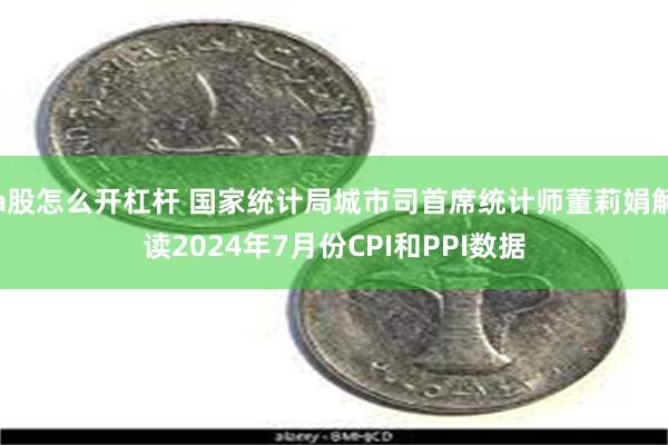 a股怎么开杠杆 国家统计局城市司首席统计师董莉娟解读2024年7月份CPI和PPI数据