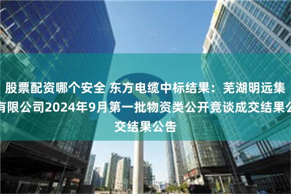股票配资哪个安全 东方电缆中标结果：芜湖明远集团有限公司2024年9月第一批物资类公开竞谈成交结果公告