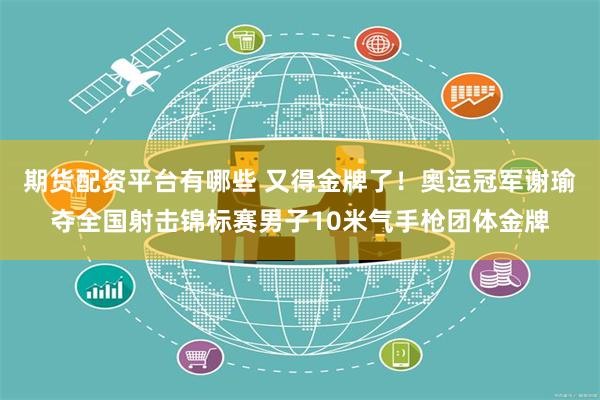 期货配资平台有哪些 又得金牌了！奥运冠军谢瑜夺全国射击锦标赛男子10米气手枪团体金牌