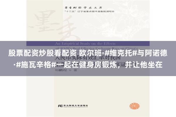 股票配资炒股看配资 欧尔班·#维克托#与阿诺德·#施瓦辛格#一起在健身房锻炼，并让他坐在