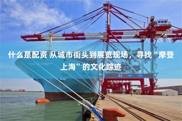 什么是配资 从城市街头到展览现场，寻找“摩登上海”的文化踪迹