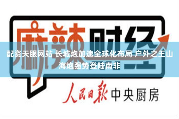 配资天眼网站 长城炮加速全球化布局 户外之王山海炮强势登陆南非