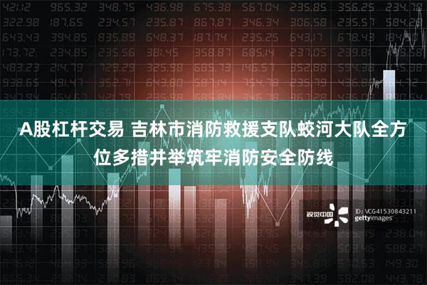 A股杠杆交易 吉林市消防救援支队蛟河大队全方位多措并举筑牢消防安全防线