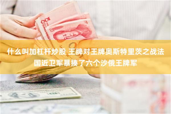 什么叫加杠杆炒股 王牌对王牌奥斯特里茨之战法国近卫军暴揍了六个沙俄王牌军