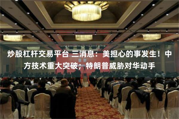 炒股杠杆交易平台 三消息：美担心的事发生！中方技术重大突破；特朗普威胁对华动手