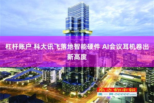 杠杆账户 科大讯飞落地智能硬件 AI会议耳机卷出新高度