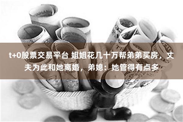 t+0股票交易平台 姐姐花几十万帮弟弟买房，丈夫为此和她离婚，弟媳：她管得有点多