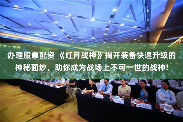 办理股票配资 《红月战神》揭开装备快速升级的神秘面纱，助你成为战场上不可一世的战神!