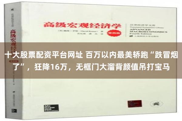 十大股票配资平台网址 百万以内最美轿跑“跌冒烟了”，狂降16万，无框门大溜背颜值吊打宝马