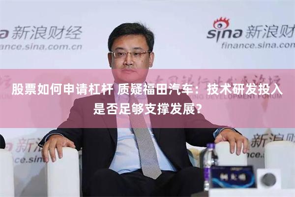股票如何申请杠杆 质疑福田汽车：技术研发投入是否足够支撑发展？