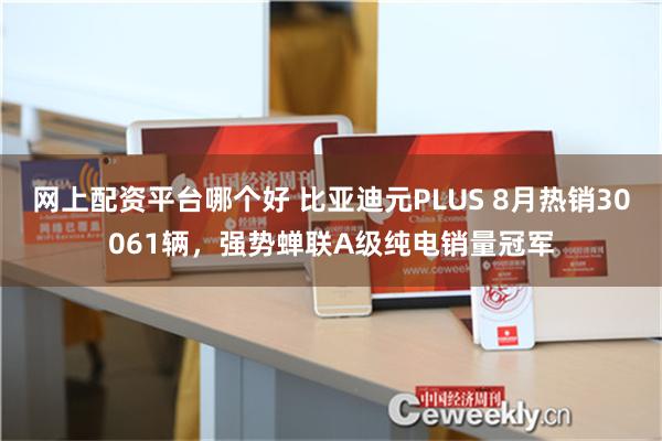 网上配资平台哪个好 比亚迪元PLUS 8月热销30061辆，强势蝉联A级纯电销量冠军