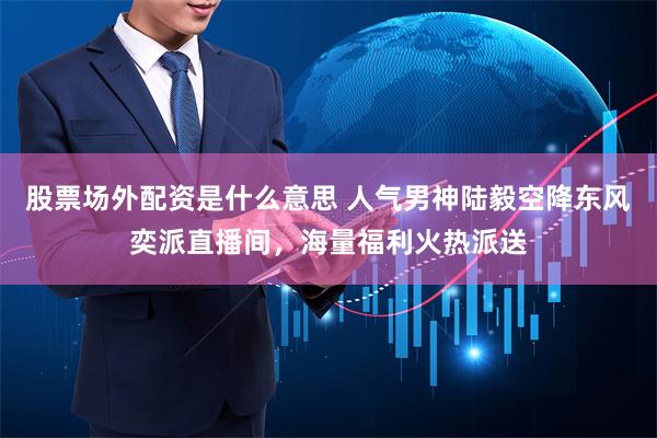 股票场外配资是什么意思 人气男神陆毅空降东风奕派直播间，海量福利火热派送