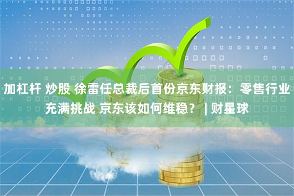 加杠杆 炒股 徐雷任总裁后首份京东财报：零售行业充满挑战 京东该如何维稳？ | 财星球