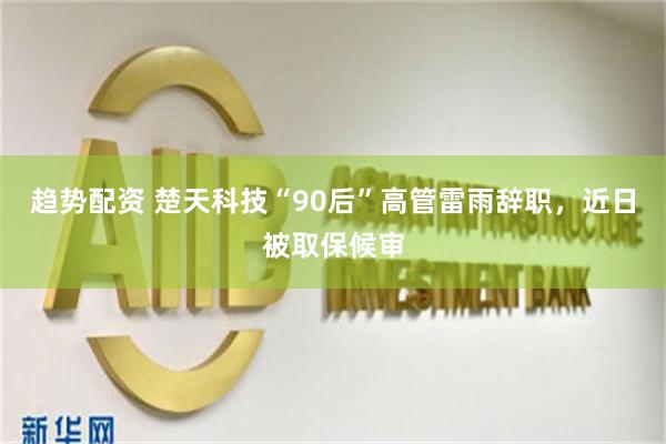 趋势配资 楚天科技“90后”高管雷雨辞职，近日被取保候审