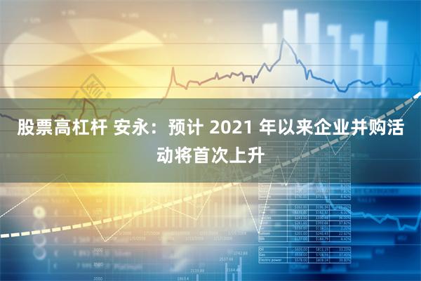 股票高杠杆 安永：预计 2021 年以来企业并购活动将首次上升