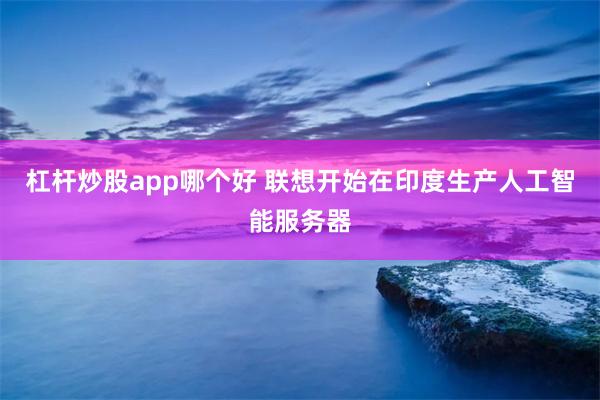 杠杆炒股app哪个好 联想开始在印度生产人工智能服务器
