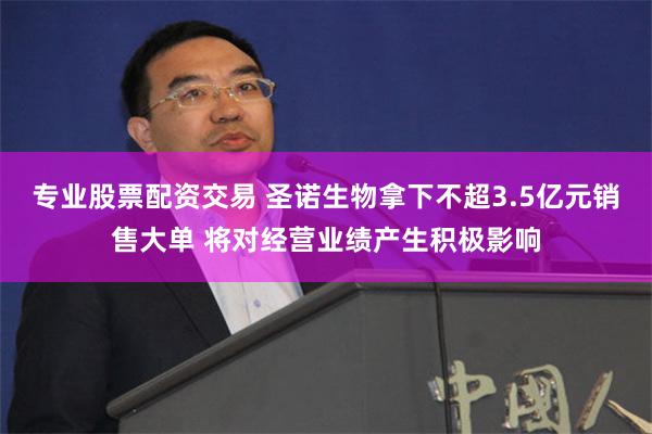 专业股票配资交易 圣诺生物拿下不超3.5亿元销售大单 将对经营业绩产生积极影响