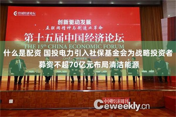 什么是配资 国投电力引入社保基金会为战略投资者 募资不超70亿元布局清洁能源