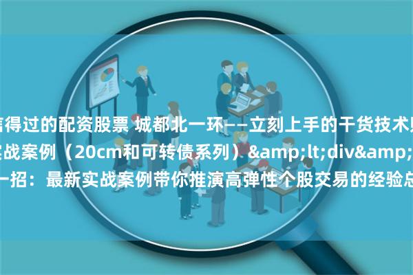 信得过的配资股票 城都北一环——立刻上手的干货技术贴第2篇：高弹性玩法实战案例（20cm和可转债系列）&lt;div&gt;教你一招：最新实战案例带你推演高弹性个股交易的经验总结&lt;/div&gt;