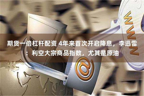 期货一倍杠杆配资 4年来首次开启降息，李迅雷：利空大宗商品指数，尤其是原油